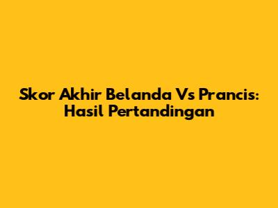 Skor Akhir Belanda Vs Prancis: Hasil Pertandingan