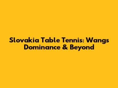 Slovakia Table Tennis: Wang's Dominance & Beyond