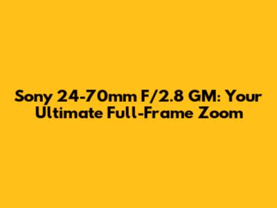 Sony 24-70mm F/2.8 GM: Your Ultimate Full-Frame Zoom