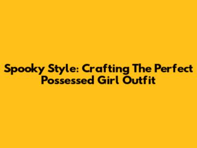 Spooky Style: Crafting The Perfect Possessed Girl Outfit