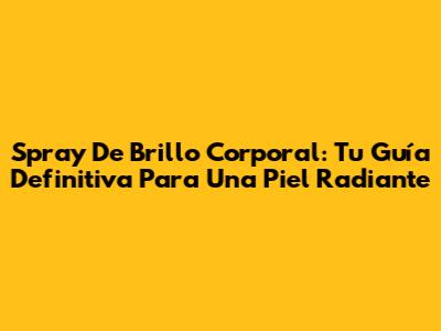Spray De Brillo Corporal: Tu Guía Definitiva Para Una Piel Radiante