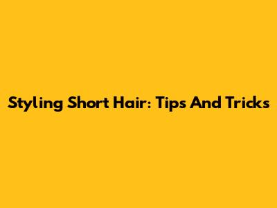 Styling Short Hair: Tips And Tricks
