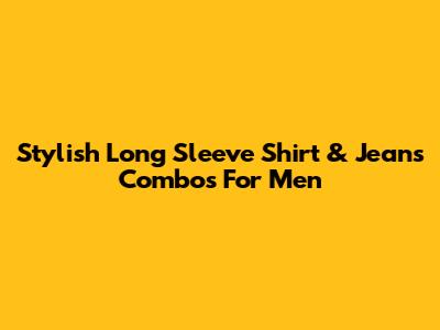 Stylish Long Sleeve Shirt & Jeans Combos For Men