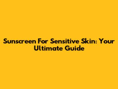 Sunscreen For Sensitive Skin: Your Ultimate Guide