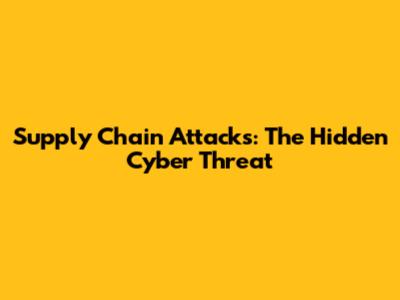 Supply Chain Attacks: The Hidden Cyber Threat