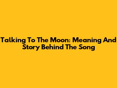 Talking To The Moon: Meaning And Story Behind The Song