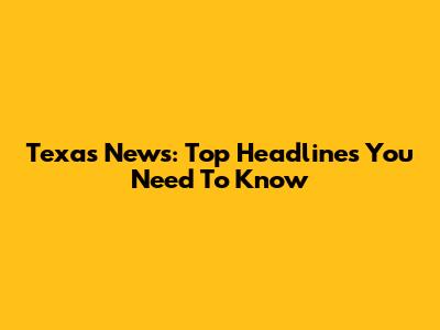Texas News: Top Headlines You Need To Know