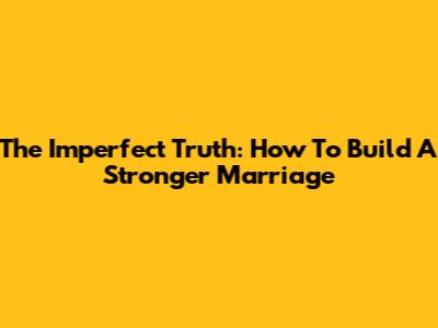 The Imperfect Truth: How To Build A Stronger Marriage