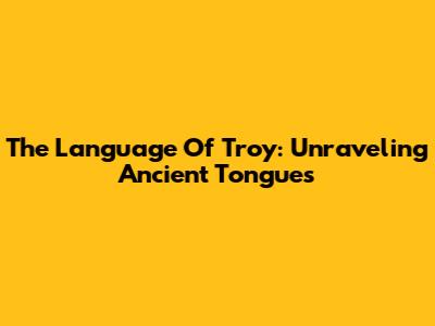 The Language Of Troy: Unraveling Ancient Tongues
