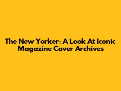 The New Yorker: A Look At Iconic Magazine Cover Archives