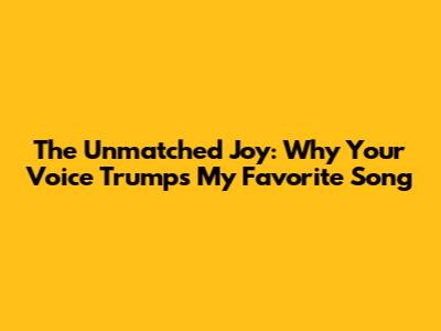 The Unmatched Joy: Why Your Voice Trumps My Favorite Song