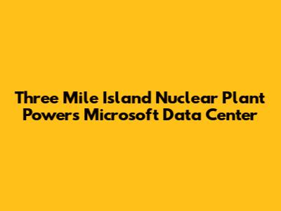 Three Mile Island Nuclear Plant Powers Microsoft Data Center