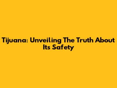 Tijuana: Unveiling The Truth About Its Safety