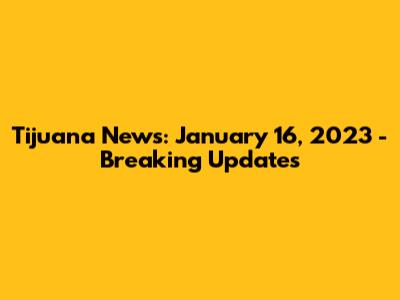 Tijuana News: January 16, 2023 - Breaking Updates