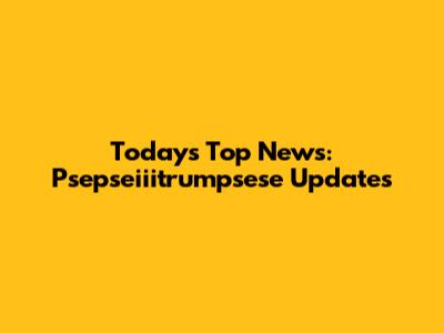 Today's Top News: Psepseiiitrumpsese Updates