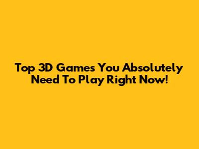 Top 3D Games You Absolutely Need To Play Right Now!