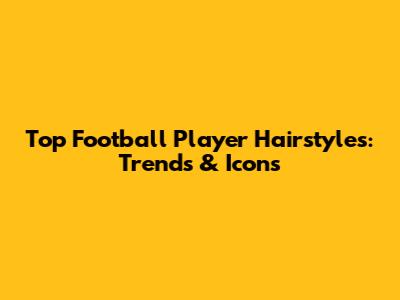 Top Football Player Hairstyles: Trends & Icons