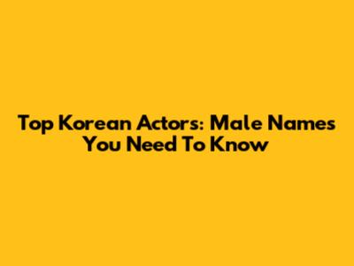 Top Korean Actors: Male Names You Need To Know
