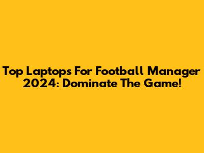 Top Laptops For Football Manager 2024: Dominate The Game!
