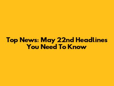 Top News: May 22nd Headlines You Need To Know