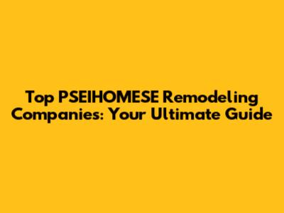 Top PSEIHOMESE Remodeling Companies: Your Ultimate Guide