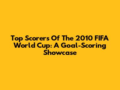 Top Scorers Of The 2010 FIFA World Cup: A Goal-Scoring Showcase