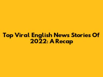 Top Viral English News Stories Of 2022: A Recap
