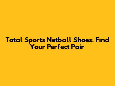 Total Sports Netball Shoes: Find Your Perfect Pair