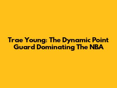 Trae Young: The Dynamic Point Guard Dominating The NBA