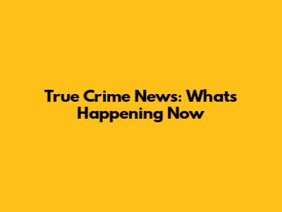 True Crime News: What's Happening Now