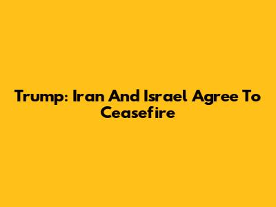 Trump: Iran And Israel Agree To Ceasefire