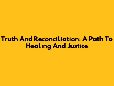 Truth And Reconciliation: A Path To Healing And Justice