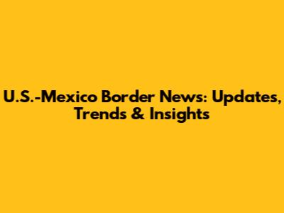 U.S.-Mexico Border News: Updates, Trends & Insights