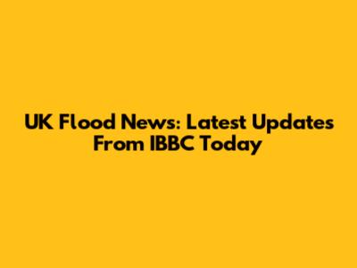 UK Flood News: Latest Updates From IBBC Today