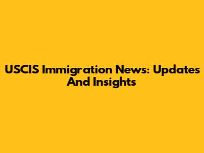 USCIS Immigration News: Updates And Insights