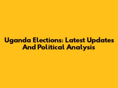 Uganda Elections: Latest Updates And Political Analysis