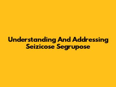 Understanding And Addressing Seizicose Segrupose