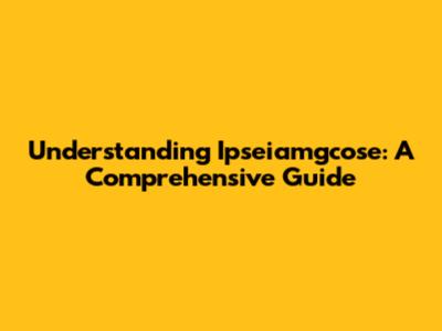 Understanding Ipseiamgcose: A Comprehensive Guide