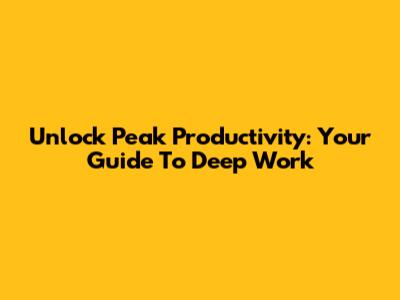 Unlock Peak Productivity: Your Guide To Deep Work