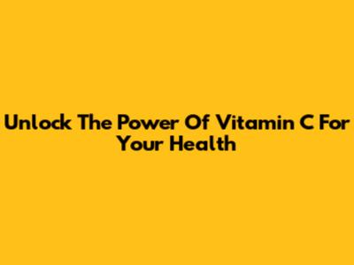 Unlock The Power Of Vitamin C For Your Health