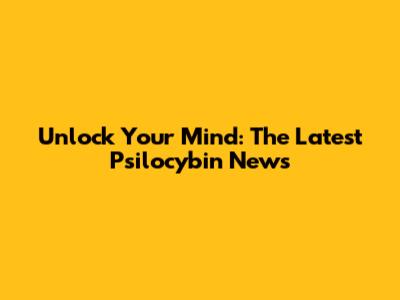 Unlock Your Mind: The Latest Psilocybin News