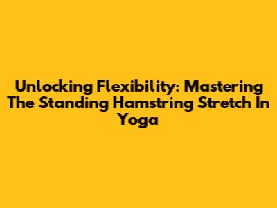 Unlocking Flexibility: Mastering The Standing Hamstring Stretch In Yoga