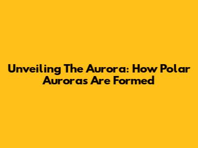 Unveiling The Aurora: How Polar Auroras Are Formed