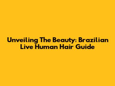 Unveiling The Beauty: Brazilian Live Human Hair Guide