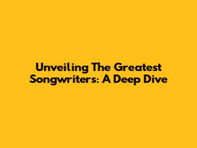 Unveiling The Greatest Songwriters: A Deep Dive
