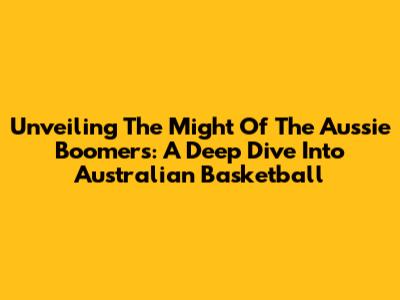 Unveiling The Might Of The Aussie Boomers: A Deep Dive Into Australian Basketball