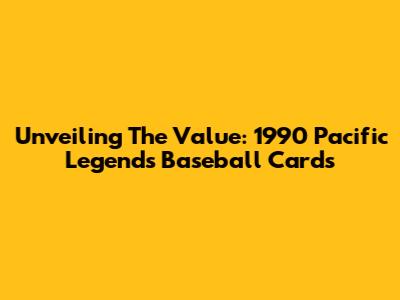 Unveiling The Value: 1990 Pacific Legends Baseball Cards