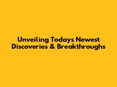 Unveiling Today's Newest Discoveries & Breakthroughs