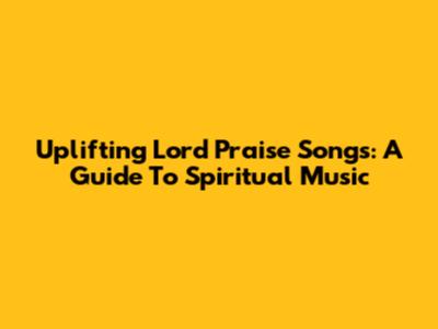 Uplifting Lord Praise Songs: A Guide To Spiritual Music
