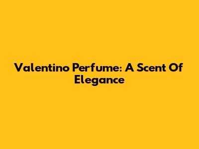 Valentino Perfume: A Scent Of Elegance